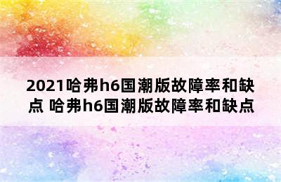 2021哈弗h6国潮版故障率和缺点 哈弗h6国潮版故障率和缺点